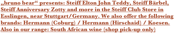 „bruno bear“ presents: Steiff Bärbel, Steiff Anniversary Zotty and more in the Steiff Club Store in Esslingen, near Stuttgart/Germany. We also offer the following brands: Hermann (Coburg) / Hermann (Hirschaid) / Koesen. Also in our range: South African wine (shop pick-up only)